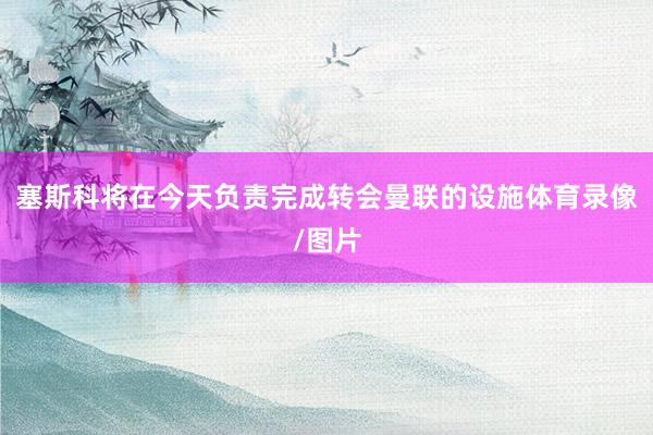 塞斯科将在今天负责完成转会曼联的设施体育录像/图片